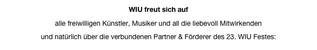 WIU freut sich auf
alle freiwilligen Künstler, Musiker und all die liebevoll Mitwirkenden
und natürlich über die verbundenen Partner & Förderer des 23. WIU Festes: