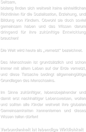 Seltsam,
bislang finden sich weltweit keine einheitlichen Richtlinien für die Sozialisation, Erziehung, und Bildung von Kindern. Obwohl sie doch soviel gemeinsam haben und das Wissen darum dringend für ihre zukünftige Entwicklung brauchen!

Die Welt wird heute als „vernetzt“ bezeichnet.  

Das Menschsein ist grundsätzlich und schon immer mit allem Leben auf der Erde vernetzt, und diese Tatsache bedingt allgemeingültige Grundlagen des Menschseins.

Im Sinne zukünftiger, lebensbejahender und  damit erst nachhaltiger Lebensweisen, wollen und sollten alle Kinder weltweit ihre globalen Gemeinsamkeiten kennenlernen und dieses Wissen teilen dürfen!

Verbundenheit ist lebendige Wirklichkeit