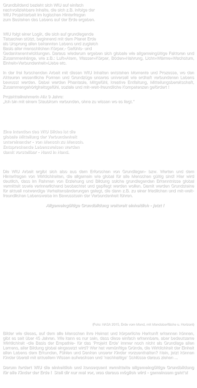 Grundbildend bezieht sich WIU auf einfach 
nachvollziehbare Inhalte, die sich z.B. infolge der 
WIU Projektarbeit im logischen Hinterfragen 
zum Bestehen des Lebens auf der Erde ergeben. 


WIU folgt einer Logik, die sich auf grundlegende 
Tatsachen stützt, beginnend mit dem Planet Erde 
als Ursprung allen bekannten Lebens und zugleich 
Basis aller menschlichen Körper,- Gefühls- und
Gedankenentwicklungen. Daraus wiederum ergeben sich globale wie allgemeingültige Faktoren und Zusammenhänge, wie z.B.: Luft=Atem, Wasser=Körper, Böden=Nahrung, Licht=Wärme=Wachstum, Einheit=Verbundenheit=Liebe etc.

In der frei forschenden Arbeit mit diesen WIU Inhalten entstehen Momente und Prozesse, wo den Akteuren wesentliche Formen und Grundzüge unseres universell wie erdhaft verbundenen Lebens bewusst werden. Dabei werden Phantasie, Mitgefühl, kreative Entfaltung, Mitteilungsbereitschaft, Zusammengehörigkeitsgefühl, soziale und mit-welt-freundliche Kompetenzen gefördert !

Projektteilnehmerin Alix 9 Jahre: 
„Ich bin mit einem Staubkorn verbunden, ohne zu wissen wo es liegt.“

                                                                                                                                     Klick zum lesen:       



Eine Intention des WIU Bildes ist die 
globale Mitteilung der Verbundenheit 
untereinander - von Mensch zu Mensch. 
Entsprechende Lebensweisen werden
damit vorstellbar - Hand in Hand.



Die WIU Arbeit ergibt sich also aus dem Erforschen von Grundlagen- bzw. Werten und dem Hinterfragen von Wirklichkeiten, die allgemein wie global für alle Menschen gültig sind! Hier wird deutlich, dass im Rahmen von Erziehung und Bildung solche grundlegenden Erkenntnisse global vermittelt sowie verinnerlichend beobachtet und gepflegt werden wollen. Damit werden Grundsteine für aktuell notwendige Verhaltensänderungen gelegt, die dann z.B. zu einer friedlichen und mit-welt-freundlichen Lebensweise im Bewusstsein der Verbundenheit führen.  

                                     Allgemeingültige Grundbildung weltweit einheitlich - jetzt !
























(Foto: NASA 2015, Erde vom Mond, mit Mondoberfläche u. Horizont)

Bilder wie dieses, auf dem alle Menschen ihre Heimat und körperliche Herkunft erkennen können, gibt es seit über 45 Jahren. Wie kann es nur sein, dass diese einfach erkennbare, aber bedeutsame Wirklichkeit -die Basis der Empathie- für das ‘Projekt Erde‘ immer noch nicht als Grundlage allen Lernens, aller Bildung global eingesetzt wird? Wer hat vernünftige Gründe, die Wirklichkeit der Einheit allen Lebens dem Erkunden, Fühlen und Denken unserer Kinder vorzuenthalten? Nein, jetzt können Kinder überall mit aktuellem Wissen aufwachsen und ‘nachhaltige‘ Schlüsse daraus ziehen ... 

Darum fordert WIU die einheitlich und konsequent vermittelte allgemeingültige Grundbildung für alle Kinder der Erde !  Stell dir nur mal vor, was daraus möglich wird - gemeinsam geht‘s!

