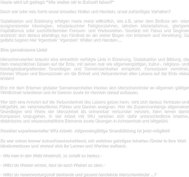Heute wird oft gefragt: “Wie wollen wir in Zukunft leben?“

Doch wer oder was formt unser aktuelles Wollen und Handeln, unser zukünftiges Verhalten?

Sozialisation und Erziehung erfolgen heute meist willkürlich, wie z.B. unter dem Einfluss ein- oder ausgrenzender Ideologien, missbrauchter Religionslehren, blindem Materialismus, gierigem Kapitalismus oder suchtfördernden Konsum- und Werbewelten. Gewürzt mit Tabus und Dogmen erstreckt sich daraus allerdings von Kindheit an ein weiter Bogen von Irrtümern und Verwirrung. So gefärbt beginnt hier ‘irgendwie‘ ‘irgendein‘ Wollen und Handeln ... 
  
Eine gemeinsame Linie!

Menschenwerden braucht eine einheitlich verfolgte Linie in Erziehung, Sozialisation und Bildung, die dem menschlichen Dasein auf der Erde, mit seinen real wie allgemeingültigen, kultur-, religions- und ideologieübergreifenden Grundlagen und Gemeinsamkeiten entspricht. Konsequent vermittelt, können Wissen und Bewusstsein um die Einheit und Verbundenheit allen Lebens auf der Erde vieles ändern!

Erst mit dem Erlernen globaler Gemeinsamkeiten können sich Menschenkinder an allgemein gültiger Wirklichkeit orientieren und ihr Denken sowie ihr Handeln darauf aufbauen.

Wer sich eine Antwort auf die Verbundenheit des Lebens geben kann, wird sich daraus Vertrauen und Mitgefühl, ein verantwortliches Fühlen und Denken aneignen. Wer die Zusammenhänge allgemeiner Grundlagen und Werte der Menschheit als untrennbar verbunden versteht, kann lernen damit kompetent umzugehen. In der Arbeit mit WIU vereinen sich dafür unterschiedliche kreative, didaktische und wissenschaftliche Elemente sowie Übungen in Achtsamkeit und Mitgefühl.     

Resultat experimenteller WIU Arbeit:  Allgemeingültige Grundbildung ist jetzt möglich!

Es war schon immer zukunftsentscheidend, mit welchen geistigen Inhalten Kinder in ihre Welt hineinwachsen und worauf sich ihr Lernen und Werden aufbaut.                                                                                                                          

- Wie man in den Wald hineinruft, so schallt es heraus.-

- Willst du Weizen ernten, hast du auch Weizen zu säen.-

Willst du verantwortungsvoll denkende und gesund handelnde Menschenkinder ...?