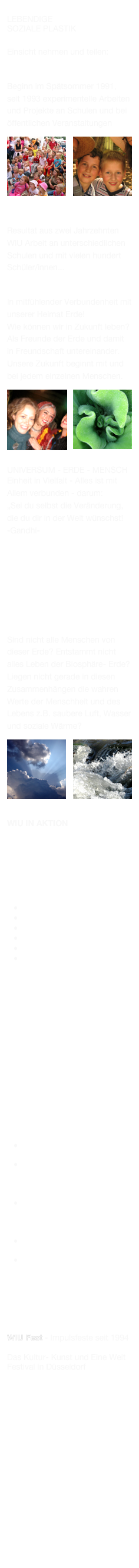 WIU  
lebendige
Soziale PLASTIK 

Einsicht nehmen und teilen:

WIU  Bildungsprojekt
Beginn im Spätsommer 1991,
seit 1993 experimentelle Arbeiten und Projekte an Schulen und bei öffentlichen Veranstaltungen
￼￼
WIU  “NEUE GrunDbildung“
Resultat aus zwei Jahrzehnten WIU Arbeit an unterschiedlichen Schulen und mit vielen hundert Schüler/innen... 

Neue Lebensstile
In mitfühlender Verbundenheit mit unserer Heimat Erde! 
Wie können wir in Zukunft leben?
Als Freunde der Erde und damit in Freundschaft untereinander.
Unsere Zukunft beginnt mit und bei jedem einzelnen Menschen.
￼￼
Universum - Erde - Mensch 
Einheit in Vielfalt - Alles ist mit Allem verbunden - darum: 
„Sei du selbst die Veränderung, die du dir in der Welt wünschst!
-Gandhi-     
   






Woher kommen werte?
Sind nicht alle Menschen von dieser Erde? Entstammt nicht alles Leben der Biosphäre- Erde?
Liegen nicht gerade in diesen Zusammenhängen die wahren Werte der Menschheit und des Lebens z.B. saubere Luft, Wasser und soziale Wärme?
￼￼
WIU in Aktion 

WIU Angebote:

Kreativ-künstlerische und themenbezogene Schulprojekte oder Workshops mit folgenden Titelthemen:
Globale Grundbildung
Schwingungen
Wasser-Wesen-Welt
Verbunden
Wesentliches
WIU Malaktionen:        "Wir malen uns Menschen und Erde aus" an Schulen (s. Bildungsprogramm BNE Düsseldorf), bei öffentlichen Events wie z.B. zum Weltkindertag:










Weitere Schulangebote:

-Achtsam sein-
         "Atem ist Leben"
-Expertenrunden-           “Wir sind Universen“ 

Veranstaltungen: 
Workshops:
         Erde, Natur, Mensch -
         Einheit in Vielfalt

Kooperationen zu Musik & Filmproduktionen
Schülertagungen







WIU Fest - Impulsfeste seit 1994

Das Kultur- Kunst und Eine Welt Festival in Düsseldorf