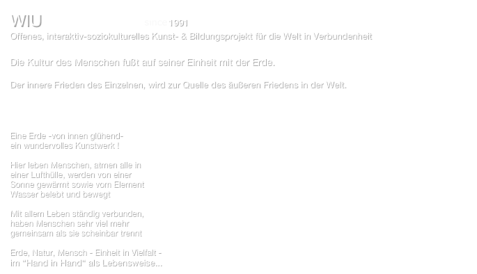 WIU   ‘one move‘ 1991 - 2022
Offenes, interaktiv-soziokulturelles Kunst- & Bildungsprojekt für die Welt in Verbundenheit  Info: World in Union e.V.                

Die Kultur des Menschen fußt auf seiner Einheit mit der Erde.

Der innere Frieden des Einzelnen, wird zur Quelle des äußeren Friedens in der Welt.




Eine Erde -von innen glühend-
ein wundervolles Kunstwerk !

Hier leben Menschen, atmen alle in
einer Lufthülle, werden von einer
Sonne gewärmt sowie vom Element 
Wasser belebt und bewegt

Mit allem Leben ständig verbunden,
haben Menschen sehr viel mehr
gemeinsam als sie scheinbar trennt

Erde, Natur, Mensch - Einheit in Vielfalt - 
im “Hand in Hand“ als Lebensweise...   